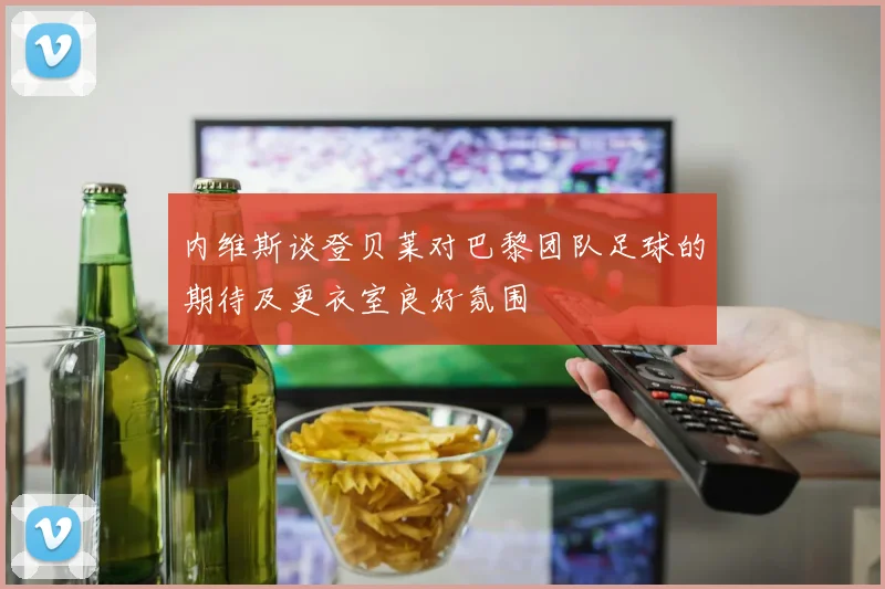 内维斯谈登贝莱对巴黎团队足球的期待及更衣室良好氛围