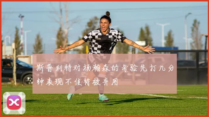 斯普利特对杨瀚森的考验先打几分钟表现不佳将被弃用