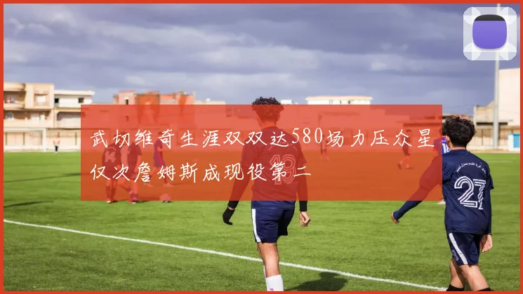 武切维奇生涯双双达580场力压众星仅次詹姆斯成现役第二