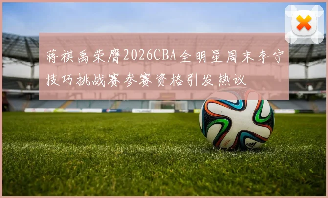蒋祺禹荣膺2026CBA全明星周末李宁技巧挑战赛参赛资格引发热议