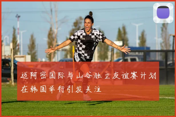 迈阿密国际与山谷独立友谊赛计划在韩国举行引发关注