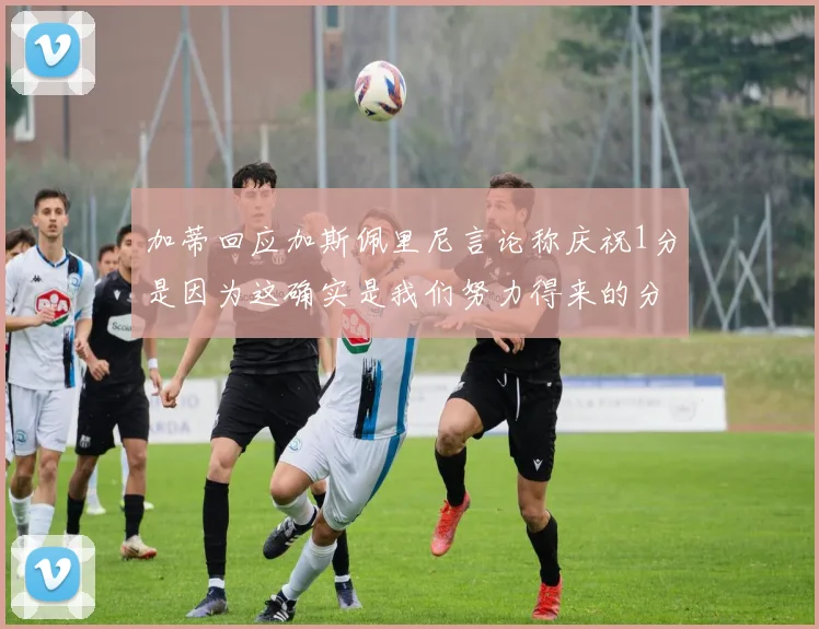 加蒂回应加斯佩里尼言论称庆祝1分是因为这确实是我们努力得来的分数