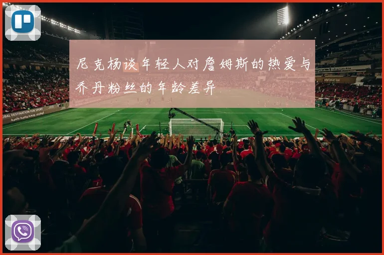 尼克杨谈年轻人对詹姆斯的热爱与乔丹粉丝的年龄差异